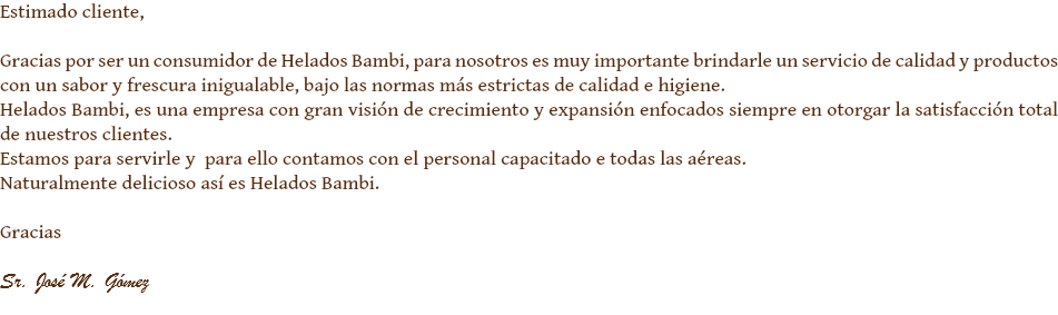 Estimado cliente, Gracias por ser un consumidor de Helados Bambi, para nosotros es muy importante brindarle un servicio de calidad y productos con un sabor y frescura inigualable, bajo las normas más estrictas de calidad e higiene.
Helados Bambi, es una empresa con gran visión de crecimiento y expansión enfocados siempre en otorgar la satisfacción total de nuestros clientes.
Estamos para servirle y para ello contamos con el personal capacitado e todas las aéreas.
Naturalmente delicioso así es Helados Bambi. Gracias Sr. José M. Gómez
